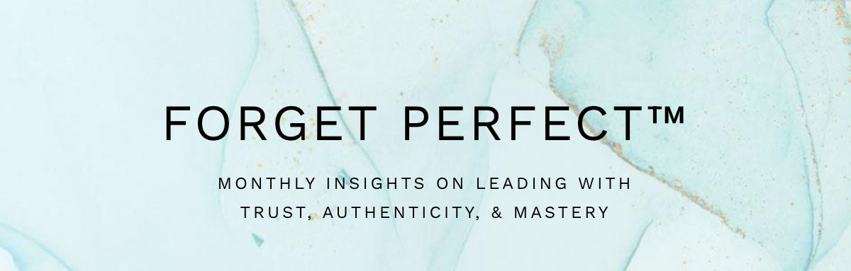 Forget Perfect™ Newsletter: Monthly Insights on Leading with Trust, Authenticity & Mastery